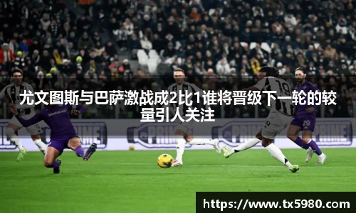 尤文图斯与巴萨激战成2比1谁将晋级下一轮的较量引人关注